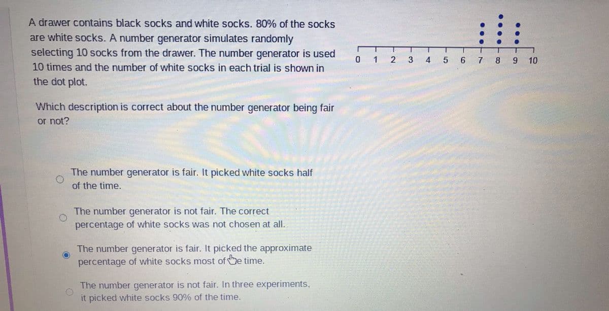 A drawer contains black socks and white socks. 80% of the socks
are white socks. A number generator simulates randomly
selecting 10 socks from the drawer. The number generator is used
10 times and the number of white socks in each trial is shown in
the dot plot.
0 1
4
5 6 7 8 9 10
Which description is correct about the number generator being fair
or not?
The number generator is fair. It picked white socks half
of the time.
The number generator is not fair. The correct
percentage of white socks was not chosen at all.
The number generator is fair. It picked the approximate
percentage of white socks most of he time.
The number generator is not fair. In three experiments,
it picked white socks 90% of the time.
...
...T0
...-7
3.
