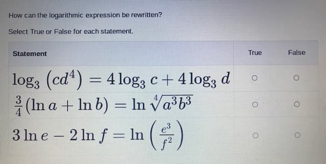 How can the logarithmic expression be rewritten?
Select True or False for each statement.
Statement
True
False
log3 (cd") =
4 log, c+ 4 log3 d
(In a + In b) = In Va³b3
In va b3
3 In e – 2 In f = ln
()
e3
%3D
-
