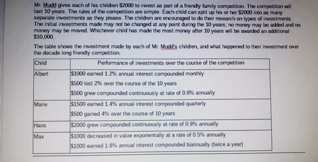 Mr. Mudd gives each of his children $2000 to invest as part of a friendly family competition. The competition will
last 10 years. The rules of the competition are simple. Each child can split up his or her $2000 into as many
separate investments as they please. The children are encouraged to do their research on types of investments.
The initial investments made may not be changed at any point during the 10 years; no money may be added and no
money may be moved. Whichever child has made the most money after 10 years will be awarded an additional
$10,000.
The table shows the investment made by each of Mr. Mudd's children, and what happened to their investment over
the decade long friendly competition.
Child
Performance of investments over the course of the competition
$1000 earned 1.2% annual interest compounded monthly
$500 lost 2% over the course of the 10 years
Albert
$500 grew compounded continuously at rate of 0.8% annually
|$1500 earned 1.4% annual interest compounded quarterly
$500 gained 4% over the course of 10 years
$2000 grew compounded continuously at rate of 0.9% annually
Marie
Hans
Max
$1000 decreased in value exponentially at a rate of 0.5% annually
$1000 earned 1.8% annual interest compounded biannually (twice a year)
