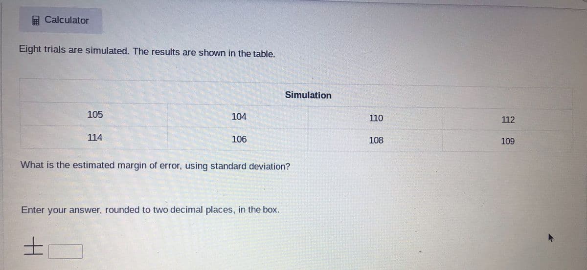 Calculator
Eight trials are simulated. The results are shown in the table.
Simulation
105
104
110
112
114
106
108
109
What is the estimated margin of error, using standard deviation?
Enter your answer, rounded to two decimal places, in the box.
