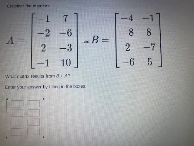 Consider the matrices.
-1
-4 -1
-2 -6
-8 8
B%3D
A =
2
and
-3
-7
10
-6
What matrix results from B+ A?
Enter your answer by filling in the boxes.
