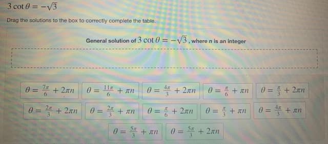 3 cot 0 = -V3
Drag the solutions to the box to correctly complete the table.
General solution of 3 cot 0 = -V3, where n is an integer
7x
%3D
+ 2an
11a
0 = * + 2an
4x
%3D
0 = + an
0 = + 2an
+ In
%3D
%3D
%3D
6.
0 = + 2an
0=D 플 + m
0 = 4 + 2an
0=D 플 + m
0 = * + an
%3D
3
%3D
%3D
%3D
0 = S% + an
0=D 플 +2mm
%3D
