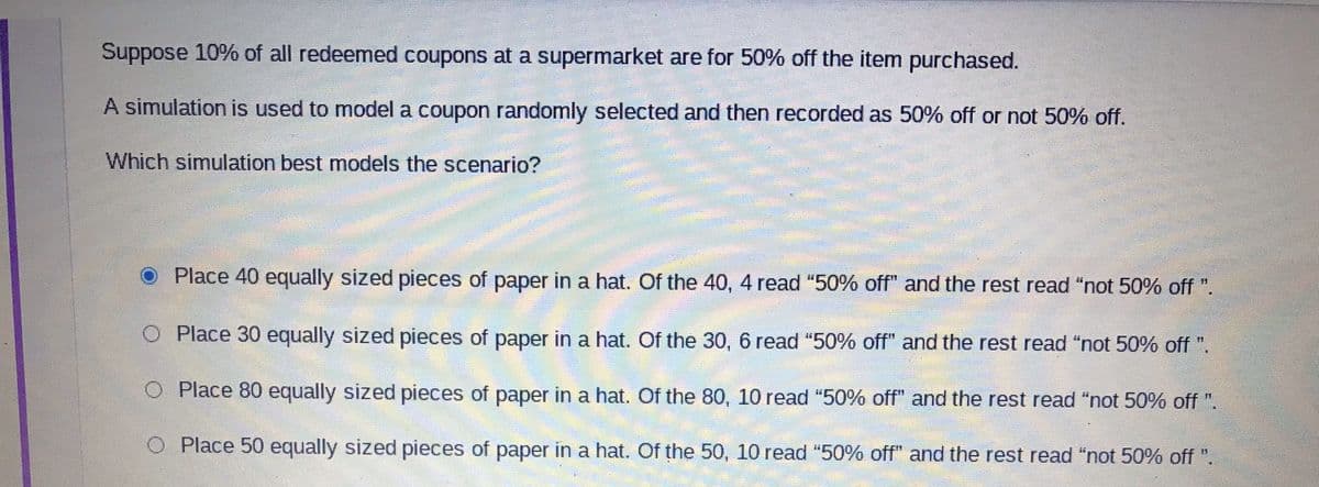 Suppose 10% of all redeemed coupons at a supermarket are for 50% off the item purchased.
A simulation is used to model a coupon randomly selected and then recorded as 50% off or not 50% off.
Which simulation best models the scenario?
Place 40 equally sized pieces of paper in a hat. Of the 40, 4 read "50% off" and the rest read "not 50% off ".
O Place 30 equally sized pieces of paper in a hat. Of the 30, 6 read "50% off" and the rest read "not 50% off ".
O Place 80 equally sized pieces of paper in a hat. Of the 80, 10 read "50% off" and the rest read "not 50% off ".
O Place 50 equally sized pieces of paper in a hat. Of the 50, 10 read "50% off" and the rest read "not 50% off ".
