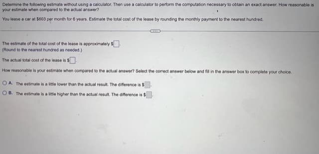 Determine the following estimate without using a calculator. Then use a calculator to perform the computation necessary to obtain an exact answer. How reasonable is
your estimate when compared to the actual answer?
1
You lease a car at $603 per month for 6 years. Estimate the total cost of the lease by rounding the monthly payment to the nearest hundred.
The estimate of the total cost of the lease is approximately $
(Round to the nearest hundred as needed.).
The actual total cost of the lease is $
How reasonable is your estimate when compared to the actual answer? Select the correct answer below and fill in the answer box to complete your choice.
OA. The estimate is a little lower than the actual result. The difference is $
OB. The estimate is a little higher than the actual result. The difference is t