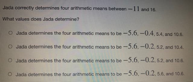 Jada correctly determines four arithmetic means between -11 and 16.
What values does Jada determine?
O Jada determines the four arithmetic means to be -5.6, -0.4, 5.4, and 10.6.
O Jada determines the four arithmetic means to be -5.6,-0.2, 5.2, and 10.4.
O Jada determines the four arithmetic means to be -5.6,-0.2, 5.2, and 10.6.
O Jada determines the four arithmetic means to be -5.6, –0.2, 5.6, and 10.6.
