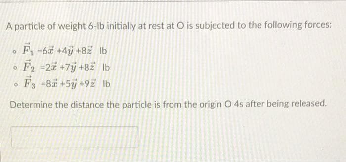 A particle of weight 6-lb initially at rest at O is subjected to the following forces:
F1-6 +4j +82 lb
F2 =2 +7y +8ž lb
F3 =87+5+9Z lb
Determine the distance the particle is from the origin O 4s after being released.
