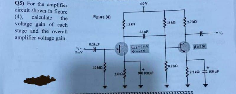 Q5) For the amplifier
circuit shown in figure
(4),
voltage gain of each
stage and the overall
amplifier voltage gain.
+10 V
calculate
the
Figure (4)
24 kn
2.7 kn
1.8 Ln
0.1 uF
0.05 uF
oss =6 mA
V--3 V
B-150
2mV
8.2 kn
10 MA
100 uF
2.2 kn
100 µF
330 0
XX

