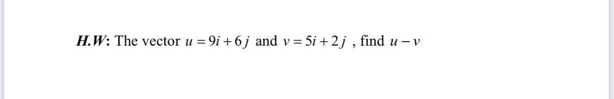 H.W: The vector u = 9i + 6j and v = 5i + 2j , find u – v
