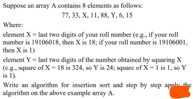 Suppose an array A contains 8 elements as follows:
77, 33, X, 11, 88, Y, 6, 15
Where:
element X = last two digits of your roll number (e.g., if your roll
number is 19106018, then X is 18; if your roll number is 19106001,
then X is 1)
element Y = last two digits of the number obtained by squaring X
(c.g., squarc of X =18 is 324, so Y is 24; square of X = 1 is 1, soY
is 1).
Write an algorithm for insertion sort and step by step applv the
algorithm on the above example array A.
