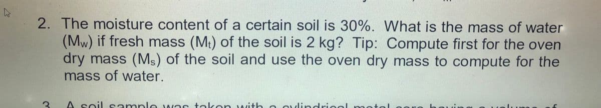 2. The moisture content of a certain soil is 30%. What is the mass of water
(Mw) if fresh mass (M:) of the soil is 2 kg? Tip: Compute first for the oven
dry mass (Ms) of the soil and use the oven dry mass to compute for the
mass of water.
A soil sample was takon with a culindriool motol oro horin
uing
tolume
