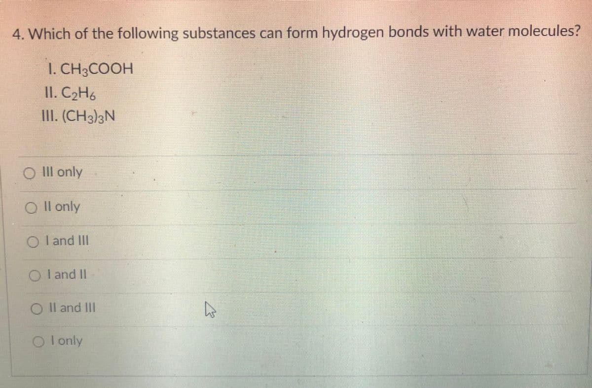 4. Which of the following substances can form hydrogen bonds with water molecules?
I. CH3COOH
II. C2H6
III. (CH3]3N
O Ill only
Il only
O l and II
O l and II
O Il and III
O lonly
