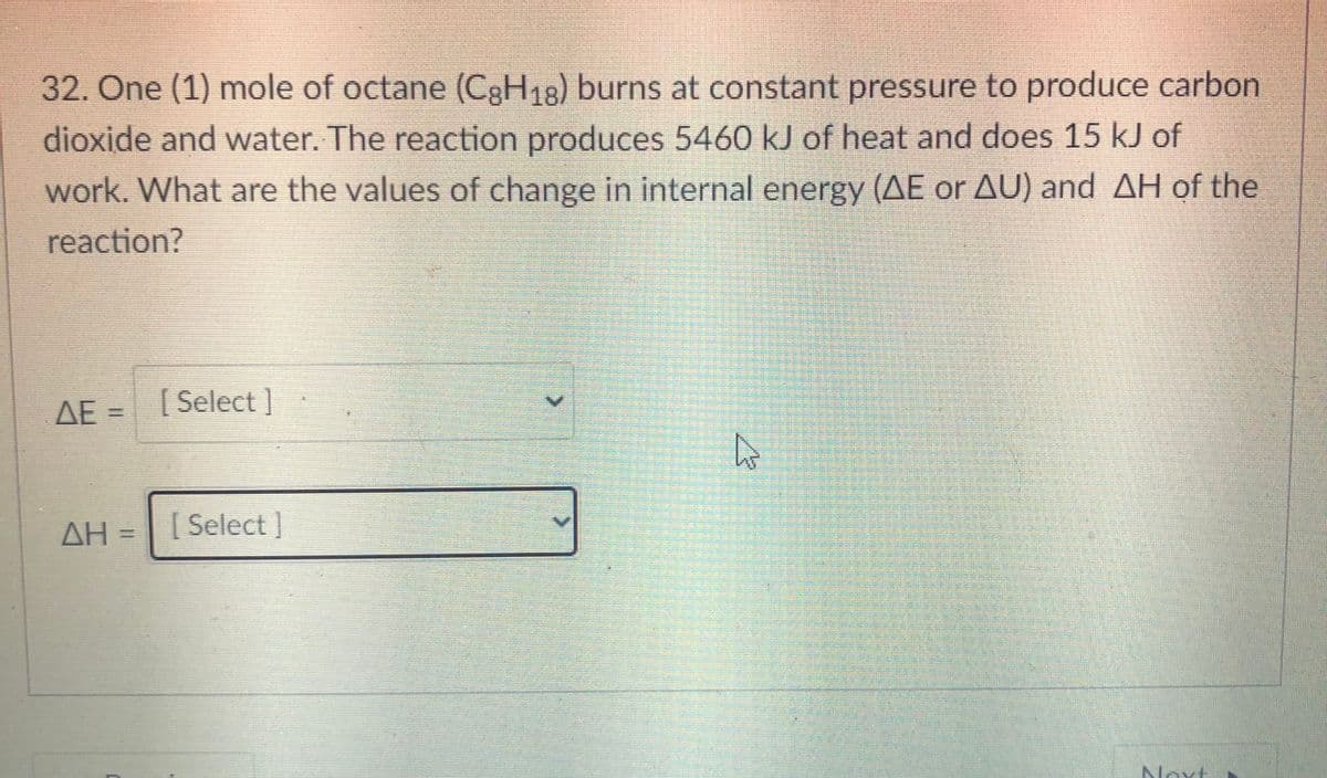 32. One (1) mole of octane (CgH18) burns at constant pressure to produce carbon
dioxide and vwater. The reaction produces 5460 kJ of heat and does 15 kJ of
work. What are the values of change in internal energy (AE or AU) and AH of the
reaction?
AE =
[ Select ]
AH = [ Select]
Novt
