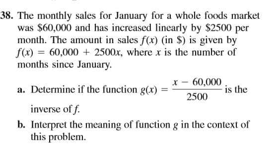 38. The monthly sales for January for a whole foods market
was $60,000 and has increased linearly by $2500 per
month. The amount in sales f(x) (in $) is given by
f(x) = 60,000 + 2500x, where x is the number of
months since January.
x - 60,000
is the
a. Determine if the function g(x)
2500
inverse of f.
b. Interpret the meaning of function g in the context of
this problem.
