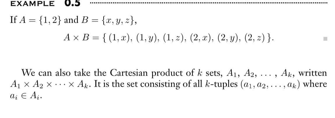 EXAMPLE 0.5
If A = {1, 2} and B
{x, y, z},
A × B = { (1,x), (1, y), (1, z), (2,x), (2, y), (2, z) }.
=
We can also take the Cartesian product of k sets, A₁, A2,
Ak, written
A₁ × A₂ × ... X Ak. It is the set consisting of all k-tuples (a₁, a2, ..., ak) where
a į € Ai.