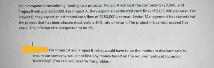 Your company is considering funding two projects. Project A will cost the company $720,000, and
Project B will cost $600,000. For Project A, they expect an estimated cash flow of $125,000 per year. For
Project B, they expect an estimated cash flow of $180,000 per year. Senior Management has stated that
the project that has been chosen must yield a 20% rate of return. The project life cannot exceed five
years. The inflation rate is expected to be 2%
For Project A and Project B, what would have to be the minimum discount rate to
ensure our company would not lose any money based on the requirements set by senior
leadership? (You can use Excel for this problem)
