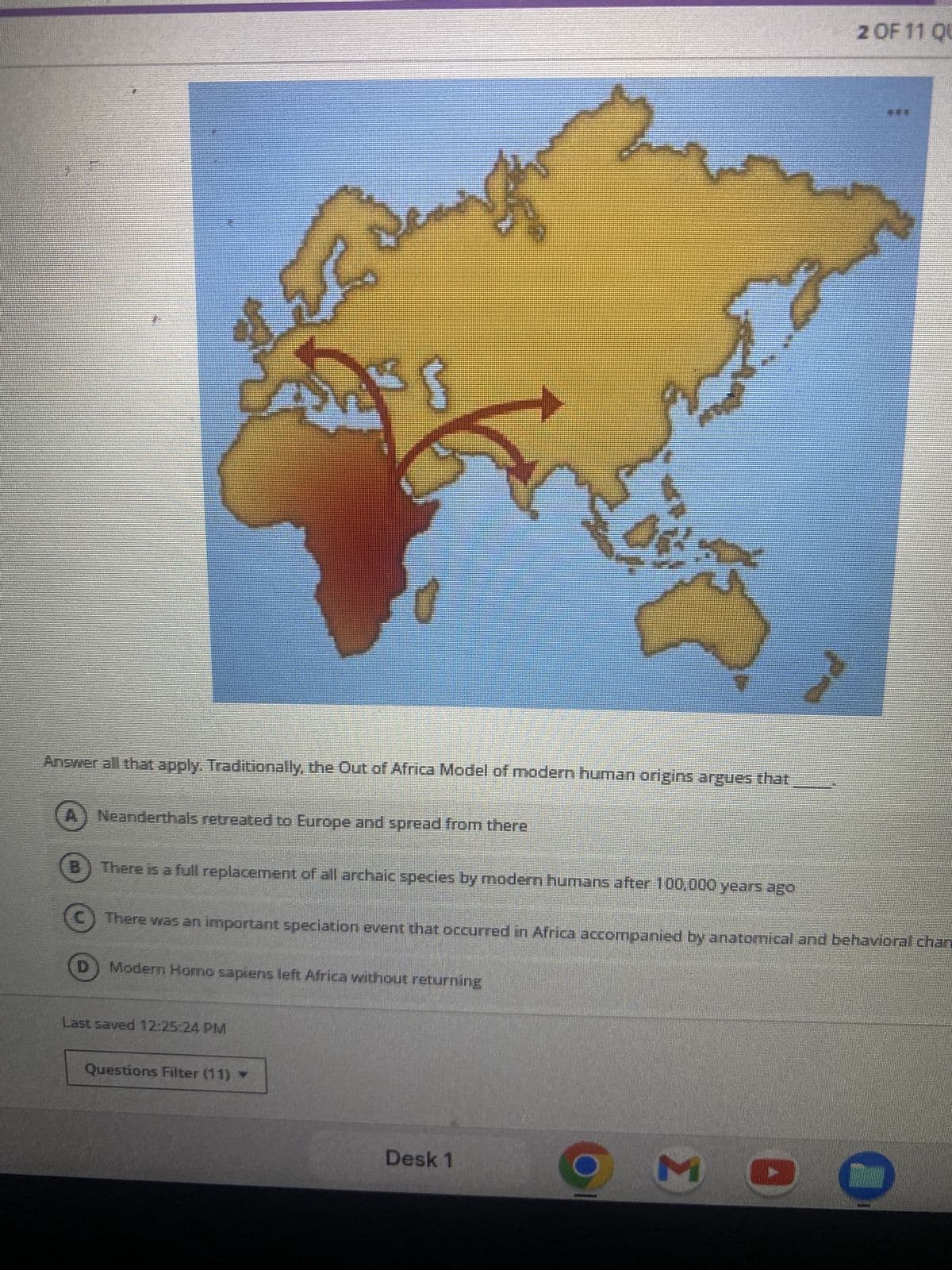 2 OF 11 QU
Answer all that apply. Traditionally, the Out of Africa Model of modern human origins argues that
Neanderthals retreated to Europe and spread from there
There is a full replacement of all archaic species by modern humans after 100,000 years ago
There was an important speciation event that occurred in Africa accompanied by anatomical and behavioral chan
Modern Homo sapiens left Africa without returning
Last saved 12:25:24 PM
Questions Filter (11) ▼
Desk 1