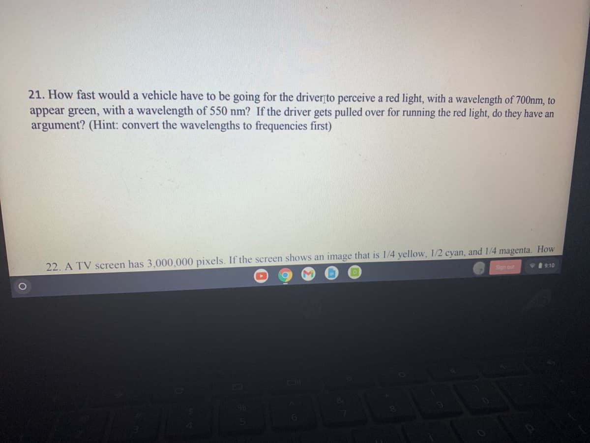 21. How fast would a vehicle have to be going for the driverțto perceive a red light, with a wavelength of 700nm, to
appear green, with a wavelength of 550 nm? If the driver gets pulled over for running the red light, do they have an
argument? (Hint: convert the wavelengths to frequencies first)
22. A TV screen has 3,000,000 pixels. If the screen shows an image that is 1/4 yellow, 1/2 cyan, and 1/4 magenta. How
Sign out
19:10
D
