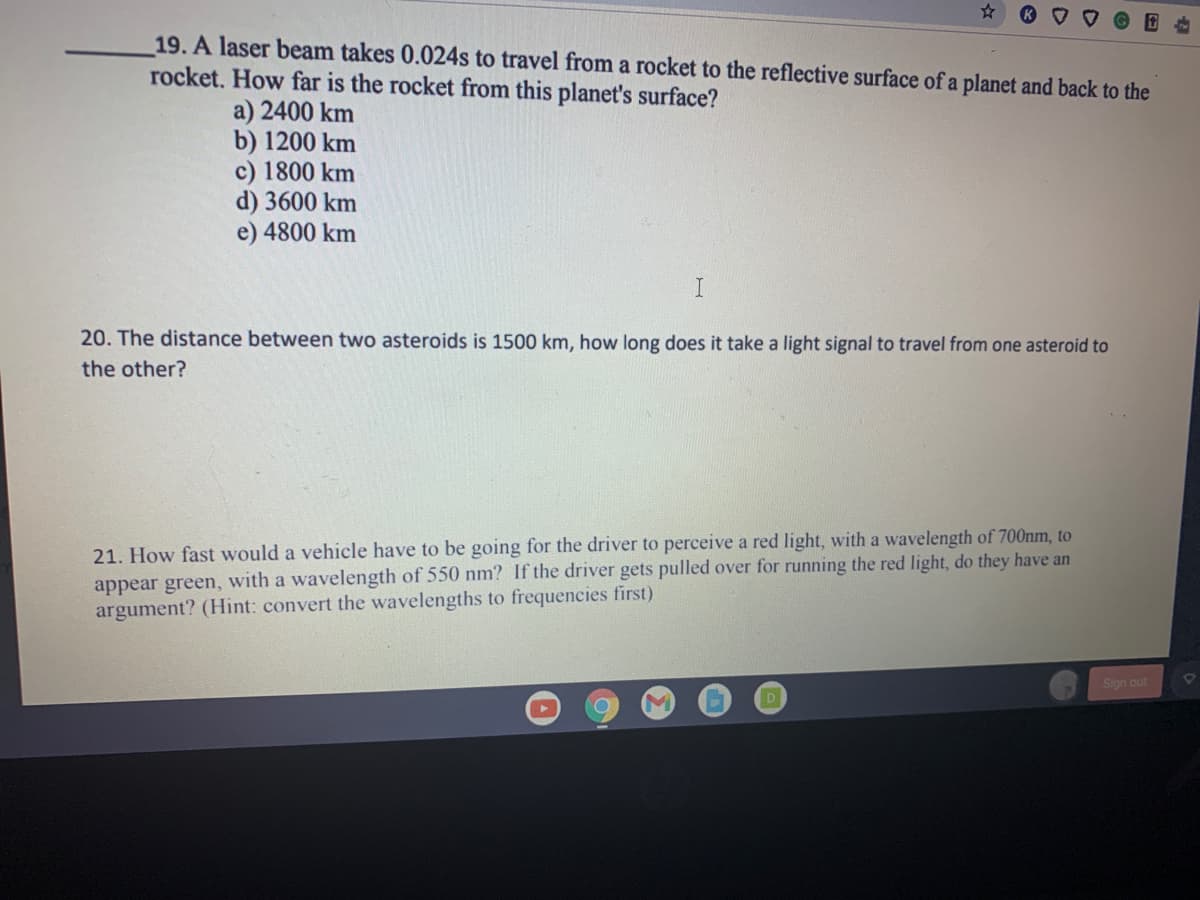 19. A laser beam takes 0.024s to travel from a rocket to the reflective surface of a planet and back to the
rocket. How far is the rocket from this planet's surface?
a) 2400 km
b) 1200 km
c) 1800 km
d) 3600 km
e) 4800 km
I
20. The distance between two asteroids is 1500 km, how long does it take a light signal to travel from one asteroid to
the other?
21. How fast would a vehicle have to be going for the driver to perceive a red light, with a wavelength of 700nm, to
appear green, with a wavelength of 550 nm? If the driver gets pulled over for running the red light, do they have an
argument? (Hint: convert the wavelengths to frequencies first)
Sign out
D
