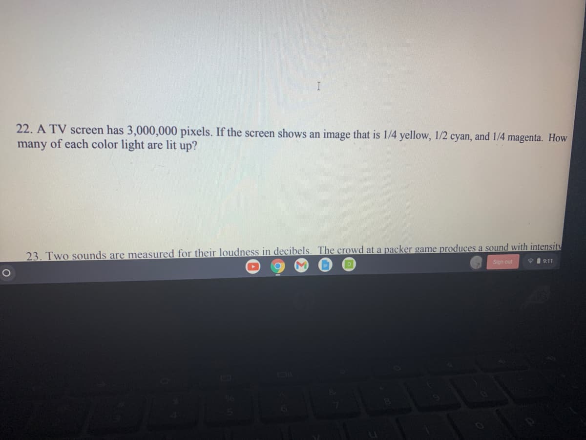 22. A TV screen has 3,000,000 pixels. If the screen shows an image that is 1/4 yellow, 1/2 cyan, and 1/4 magenta. How
many of each color light are lit up?
23. Two sounds are measured for their loudness in decibels. The crowd at a packer game produces a sound with intensity
V 1 9:11
Sign out
