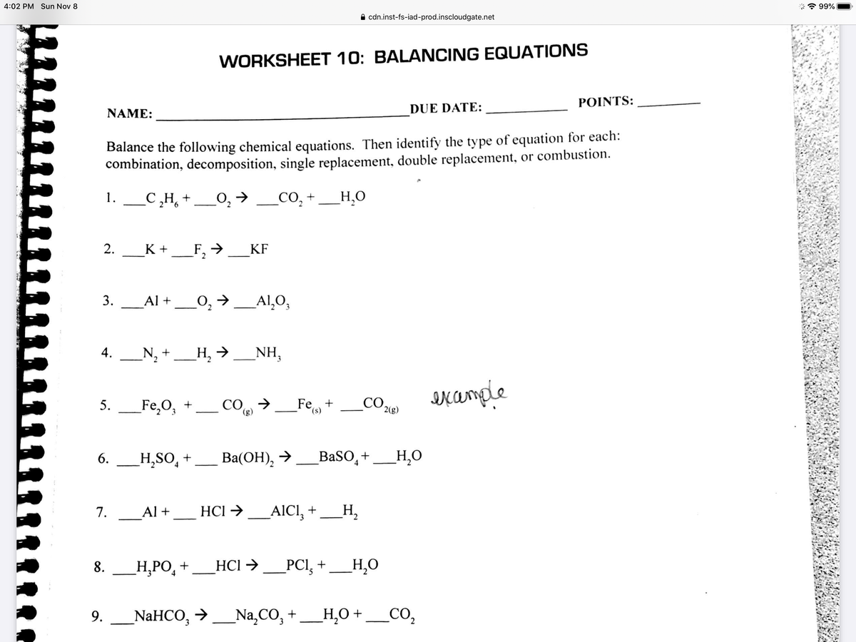 4:02 PM Sun Nov 8
* 99%
A cdn.inst-fs-iad-prod.inscloudgate.net
WORKSHEET 10: BALANCING EQUATIONS
ΡΟINTS:
NAME:
DUE DATE:
Balance the following chemical equations. Then identify the type of equation for each:
combination, decomposition, single replacement, double replacement, or combustion.
1. с Н,
_C,H, +
O,→ _CO, +
_H.O
2.
K +
F, → KF
2
Al +_0, →
_Al,0,
4.
_N, +_H, →
NH,
Fe,O3
Fe,+_co Kample
5.
CO →
(g)
_Fe+
CO,
(s)
2(g)
H,SO̟ +
Вa(ОН), >
BaSO,+
_H,0
6.
7.
_Al +
HCl →
AICI, +
_H,
_H,PO,
Н. РО, +
HCl → _PCl,+
_H,O
8.
NaHCO, > _Na,CO, + _ Н,0 +
3.
9.
