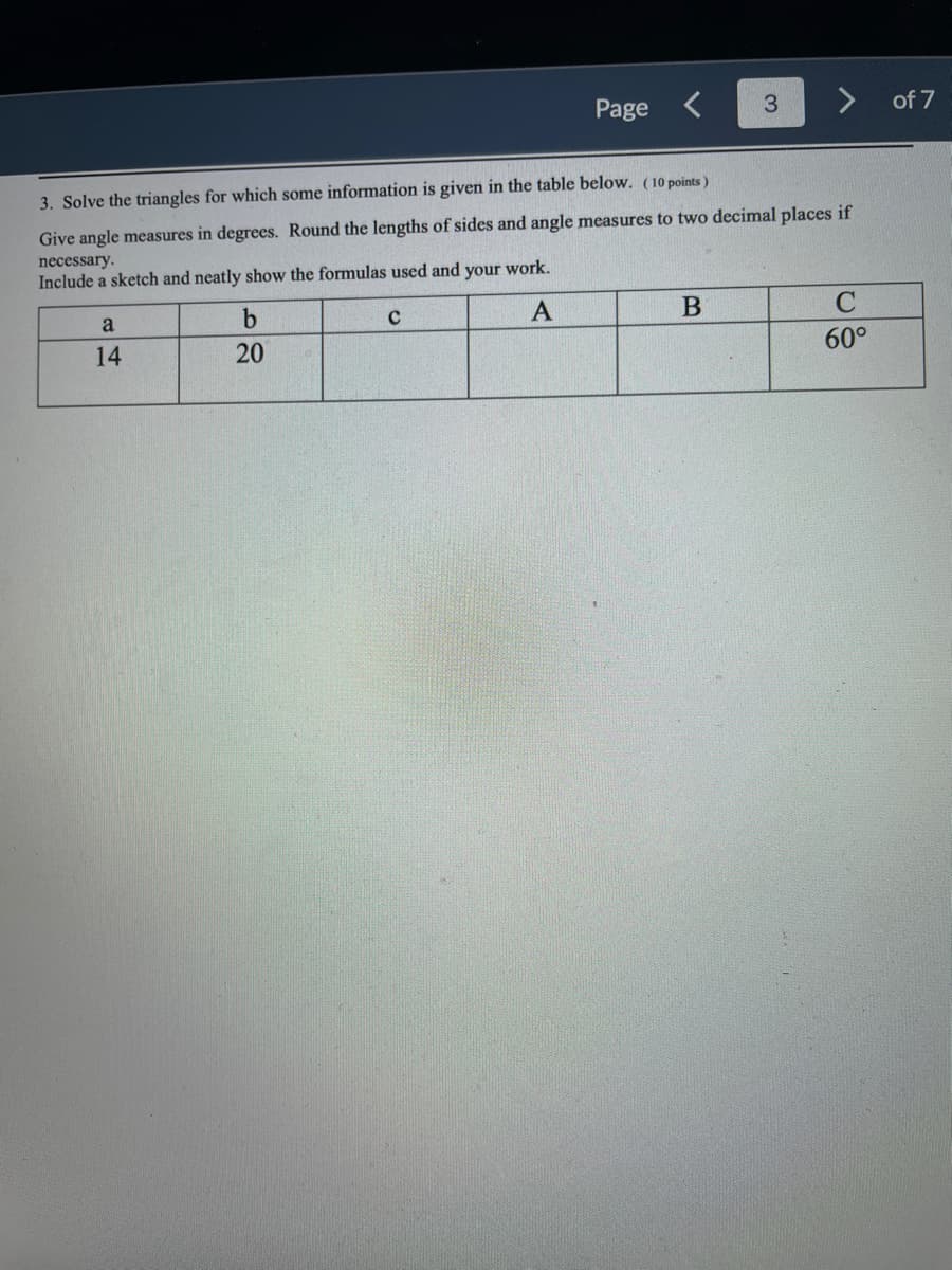 a
14
H
3. Solve the triangles for which some information is given in the table below. (10 points)
Give angle measures in degrees. Round the lengths of sides and angle measures to two decimal places if
necessary.
Include a sketch and neatly show the formulas used and your work.
A
b
20
Page
C
<
3
B
C
60°
of 7