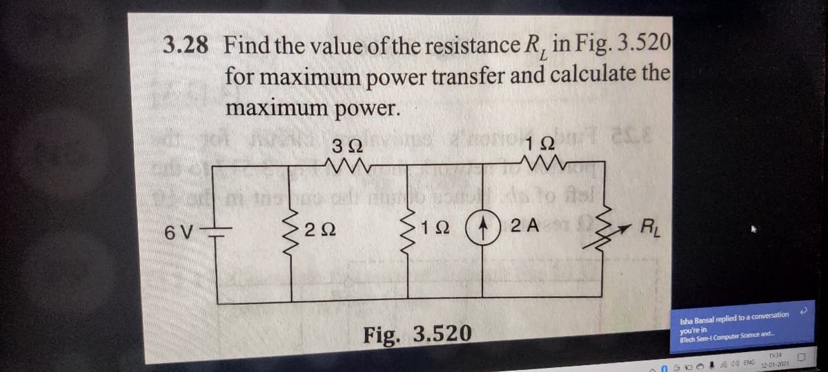 3.28 Find the value of the resistance R, in Fig. 3.520
for maximum power transfer and calculate the
maximum power.
3Ω
12
6 V
12() 2 A
RL
Fig. 3.520
Isha Bansal replied to a conversation
you're in
BTech Sem- Computer Science and.
1534
ENG
12-01-2021
