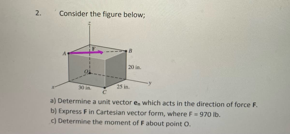 2.
Consider the figure below;
B
20 in.
30 in.
25 in.
C
a) Determine a unit vector en which acts in the direction of force F.
b) Express F in Cartesian vector form, where F = 970 lb.
c) Determine the moment of F about point O.
