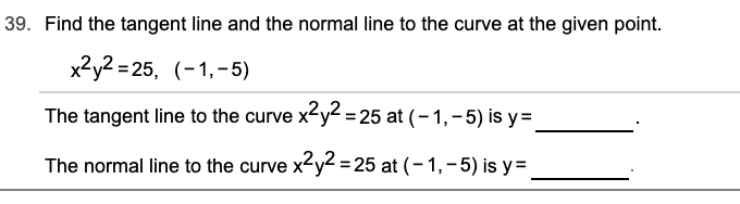 39. Find the tangent line and the normal line to the curve at the given point.
x2y2 = 25, (-1,-5)
The tangent line to the curve x-y² = 25 at (– 1, – 5) is y=
The normal line to the curve x2y2 = 25 at (- 1,-5) is y=
%3D
