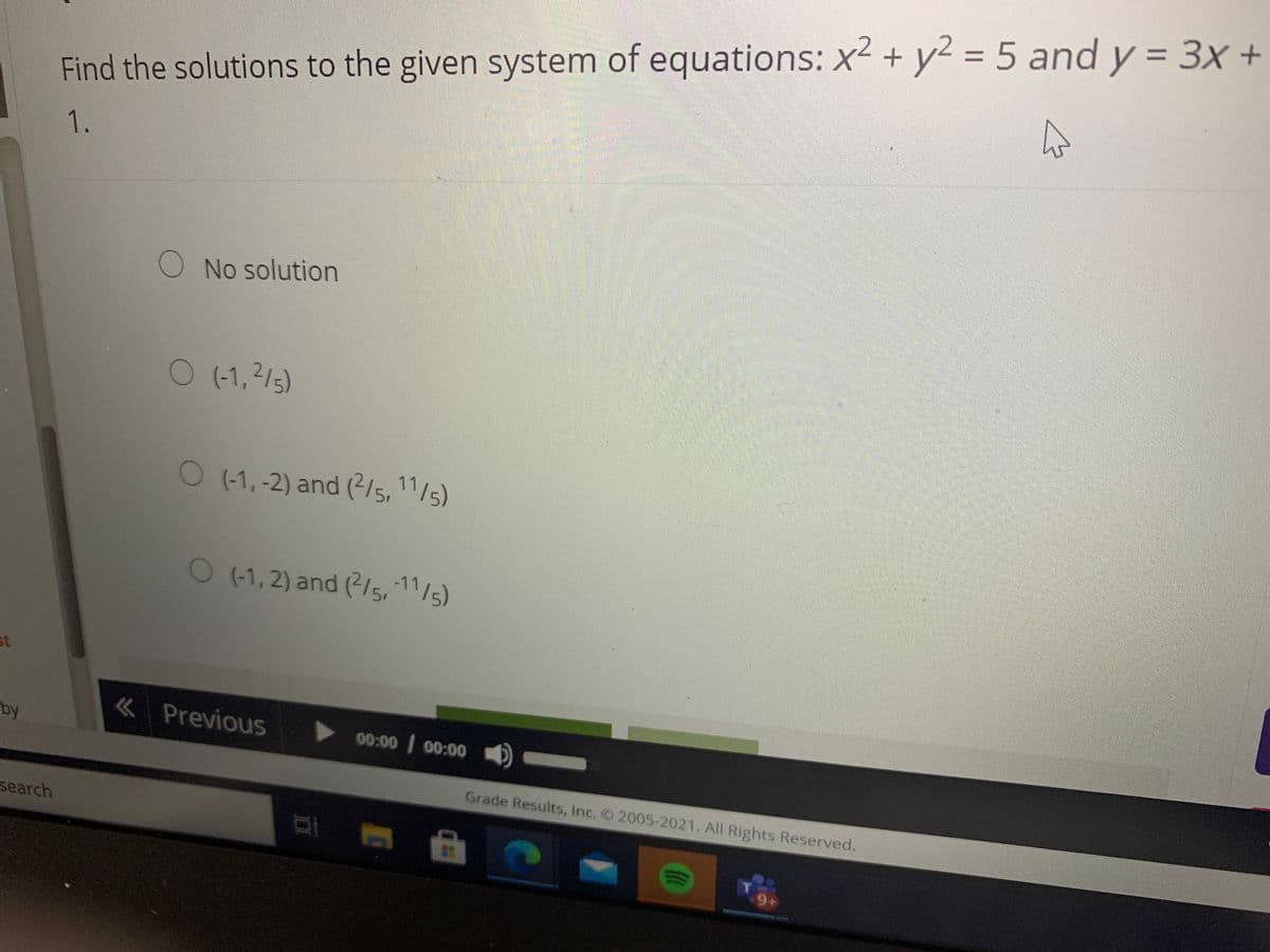 %3D
%3D
Find the solutions to the given system of equations: x² + y² = 5 and y = 3x +
1.
券
ONo solution
O (-1,2/5)
O (-1,-2) and (2/5, 11/5)
O (1, 2) and (215,-11/5)
st
« Previous
by
00:00 00:00
Grade Results, Inc. 2005-2021. All Rights Reserved.
search
9+
