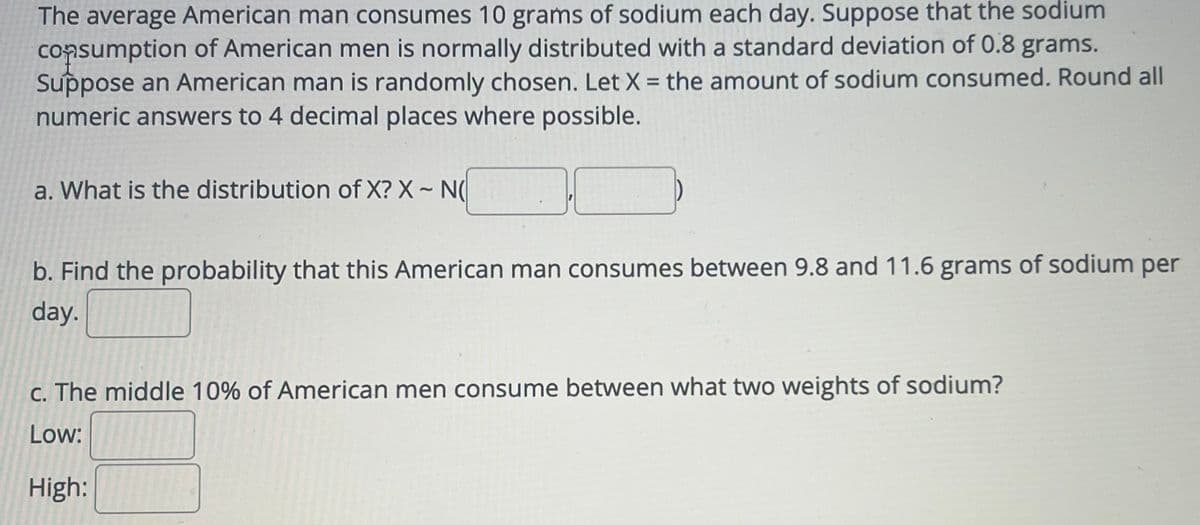 The average American man consumes 10 grams of sodium each day. Suppose that the sodium
consumption of American men is normally distributed with a standard deviation of 0.8 grams.
Suppose an American man is randomly chosen. Let X = the amount of sodium consumed. Round all
numeric answers to 4 decimal places where possible.
a. What is the distribution of X? X - N
b. Find the probability that this American man consumes between 9.8 and 11.6 grams of sodium per
day.
c. The middle 10% of American men consume between what two weights of sodium?
Low:
High: