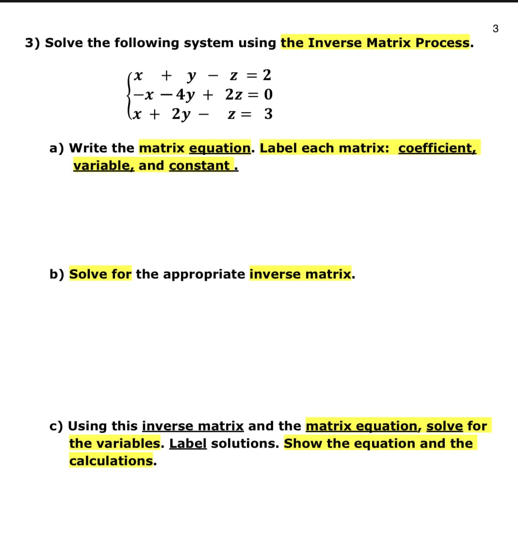 3) Solve the following system using the Inverse Matrix Process.
(X + y
z = 2
-x-4y + 2z = 0
(x + 2y Z = 3
a) Write the matrix equation. Label each matrix: coefficient,
variable, and constant.
b) Solve for the appropriate inverse matrix.
c) Using this inverse matrix and the matrix equation, solve for
the variables. Label solutions. Show the equation and the
calculations.
3