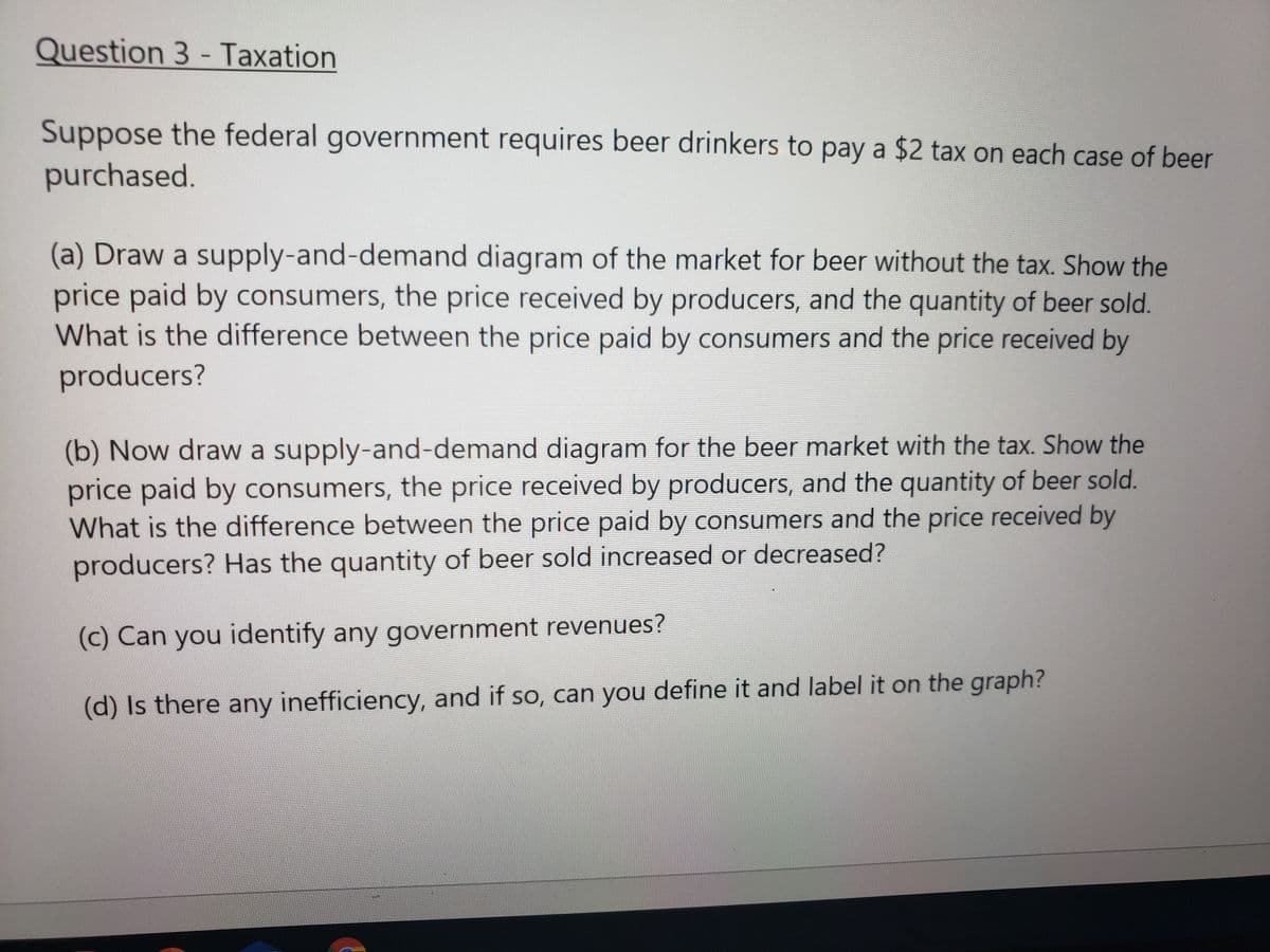 Question 3 - Taxation
Suppose the federal government requires beer drinkers to pay a $2 tax on each case of beer
purchased.
(a) Draw a supply-and-demand diagram of the market for beer without the tax. Show the
price paid by consumers, the price received by producers, and the quantity of beer sold.
What is the difference between the price paid by consumers and the price received by
producers?
(b) Now draw a supply-and-demand diagram for the beer market with the tax. Show the
price paid by consumers, the price received by producers, and the quantity of beer sold.
What is the difference between the price paid by consumers and the price received by
producers? Has the quantity of beer sold increased or decreased?
(c) Can you identify any government revenues?
(d) Is there any inefficiency, and if so, can you define it and label it on the graph?
