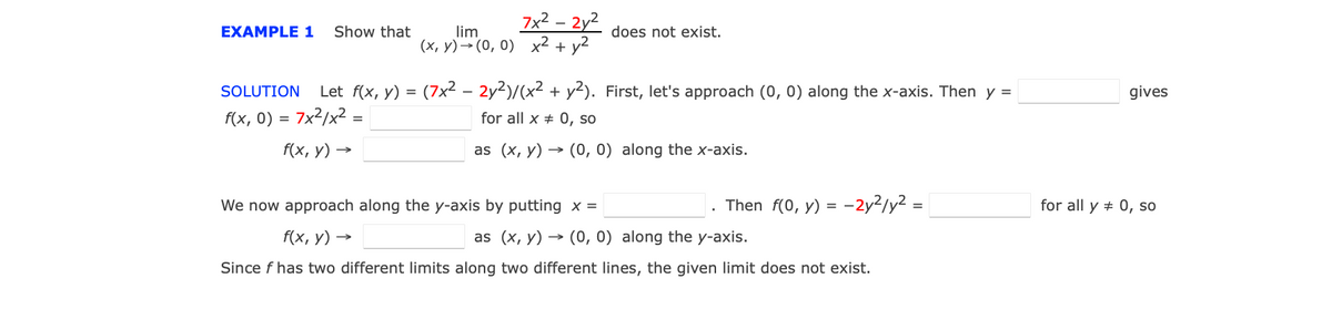 7x2 – 2y2
ΕΧΑMPLE 1
Show that
lim
does not exist.
(х, у) — (0, 0) х2 + у2
SOLUTION
Let f(x, y) = (7x² – 2y2)/(x2 + y2). First, let's approach (0, 0) along the x-axis. Then y =
gives
f(x, 0) = 7x²/x² =
for all x + 0, so
f(x, у) —
as (x, y) → (0, 0) along the x-axis.
We now approach along the y-axis by putting x =
. Then f(0, y) = -2y2/y2 =
for all y + 0, so
f(x, у) —
as (x, y) → (0, 0) along the y-axis.
Since f has two different limits along two different lines, the given limit does not exist.
