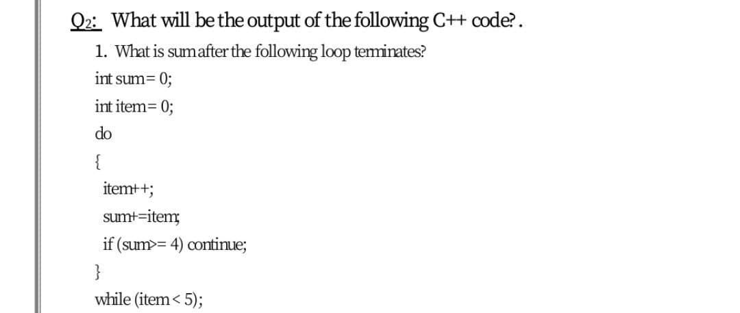 Q2: What will bethe output of the following C++ code?.
1. What is sumafter the following loop teminates?
int sum= 0;
int item= 0;
do
{
itemt+;
sumt-item;
if (sum>= 4) continue;
}
while (item< 5);
