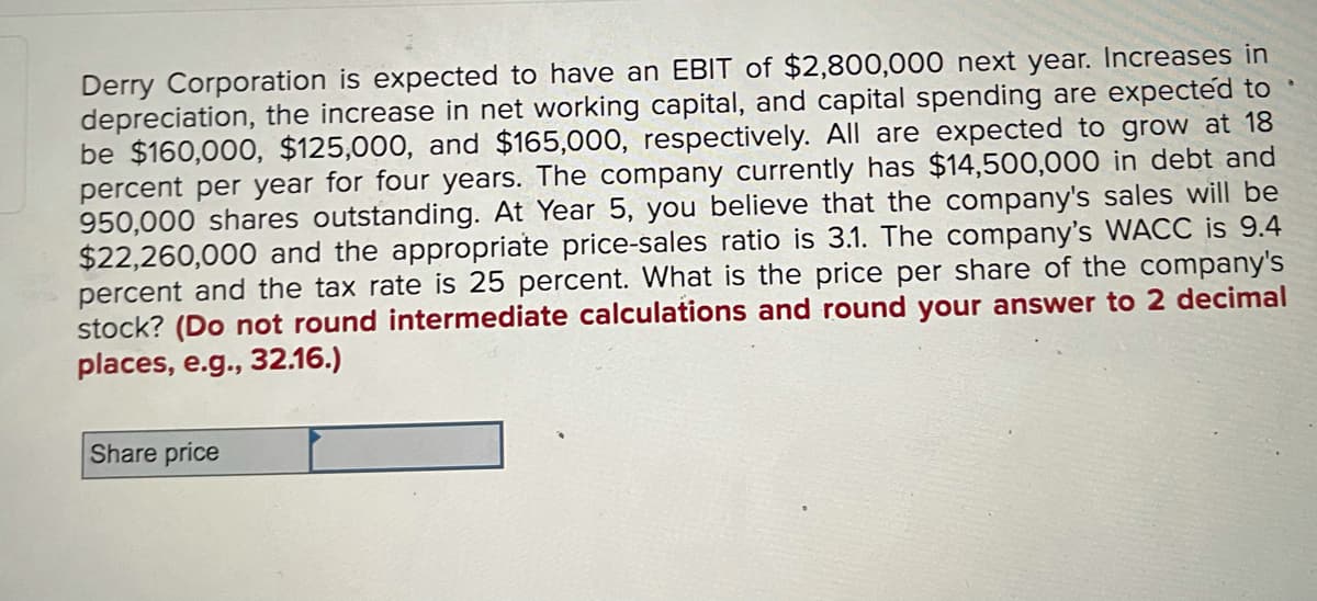 Derry Corporation is expected to have an EBIT of $2,800,000 next year. Increases in
depreciation, the increase in net working capital, and capital spending are expected to
be $160,000, $125,000, and $165,000, respectively. All are expected to grow at 18
percent per year for four years. The company currently has $14,500,000 in debt and
950,000 shares outstanding. At Year 5, you believe that the company's sales will be
$22,260,000 and the appropriate price-sales ratio is 3.1. The company's WACC is 9.4
percent and the tax rate is 25 percent. What is the price per share of the company's
stock? (Do not round intermediate calculations and round your answer to 2 decimal
places, e.g., 32.16.)
Share price
