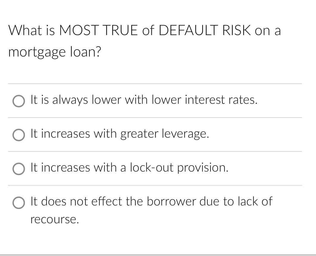 What is MOST TRUE of DEFAULT RISK on a
mortgage loan?
It is always lower with lower interest rates.
O It increases with greater leverage.
O It increases with a lock-out provision.
O It does not effect the borrower due to lack of
recourse.
