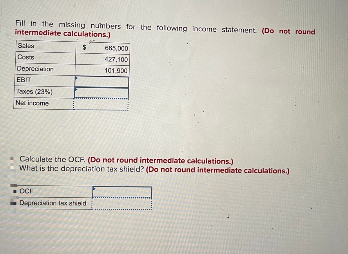 Fill in the missing numbers for the following income statement. (Do not round
intermediate calculations.)
Sales
2$
665,000
Costs
427,100
Depreciation
101,900
EBIT
Taxes (23%)
Net income
Calculate the OCF. (Do not round intermediate calculations.)
What is the depreciation tax shield? (Do not round intermediate calculations.)
1 OCF
Depreciation tax shield
