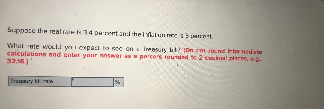 Suppose the real rate is 3.4 percent and the inflation rate is 5 percent.
What rate would you expect to see on a Treasury bill? (Do not round intermediate
calculations and enter your answer as a percent rounded to 2 decimal places, e.g.,
32.16.)
Treasury bill rate
%
