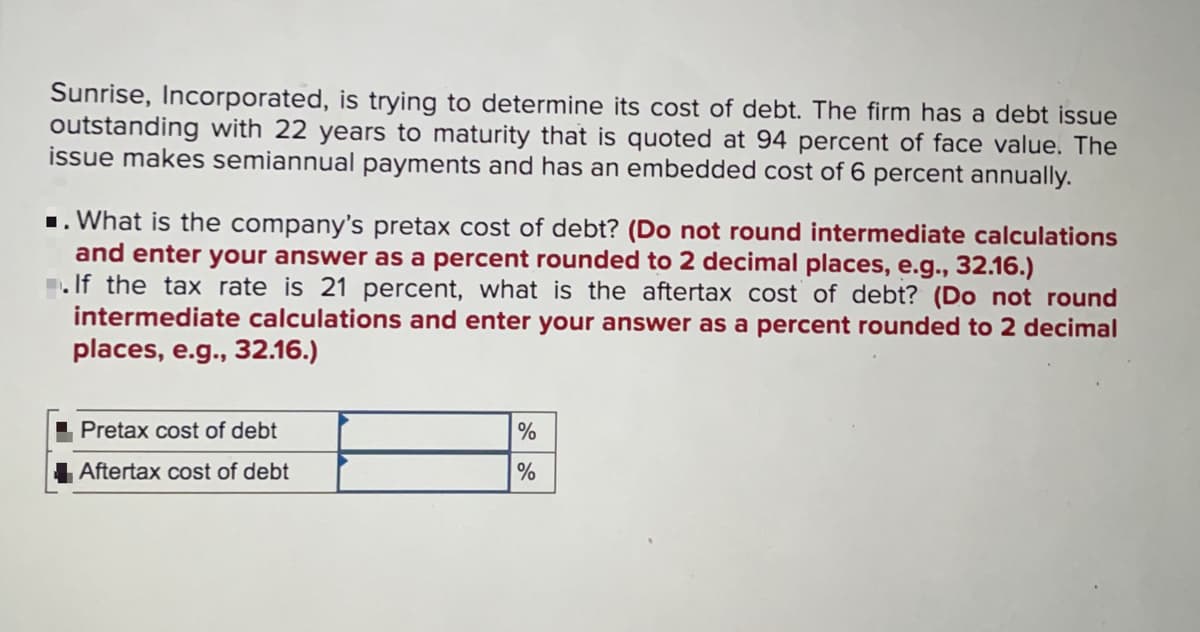 Sunrise, Incorporated, is trying to determine its cost of debt. The firm has a debt issue
outstanding with 22 years to maturity that is quoted at 94 percent of face value. The
issue makes semiannual payments and has an embedded cost of 6 percent annually.
1. What is the company's pretax cost of debt? (Do not round intermediate calculations
and enter your answer as a percent rounded to 2 decimal places, e.g., 32.16.)
. If the tax rate is 21 percent, what is the aftertax cost of debt? (Do not round
intermediate calculations and enter your answer as a percent rounded to 2 decimal
places, e.g., 32.16.)
Pretax cost of debt
%
Aftertax cost of debt
