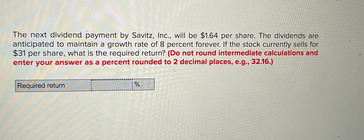 The next dividend payment by Savitz, In., will be $1.64 per share. The dividends are
anticipated to maintain a growth rate of 8 percent forever. If the stock currently sells for
$31 per share, what is the required return? (Do not round intermediate calculations and
enter your answer as a percent rounded to 2 decimal places, e.g., 32.16.)
Required return
:%
