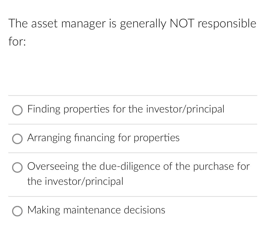 The asset manager is generally NOT responsible
for:
O Finding properties for the investor/principal
O Arranging financing for properties
Overseeing the due-diligence of the purchase for
the investor/principal
O Making maintenance decisions
