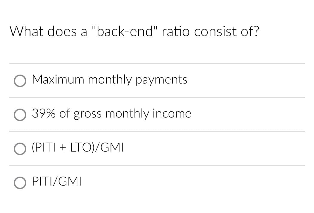 What does a "back-end" ratio consist of?
O Maximum monthly payments
39% of gross monthly income
O (PITI + LTO)/GMI
PITI/GMI
