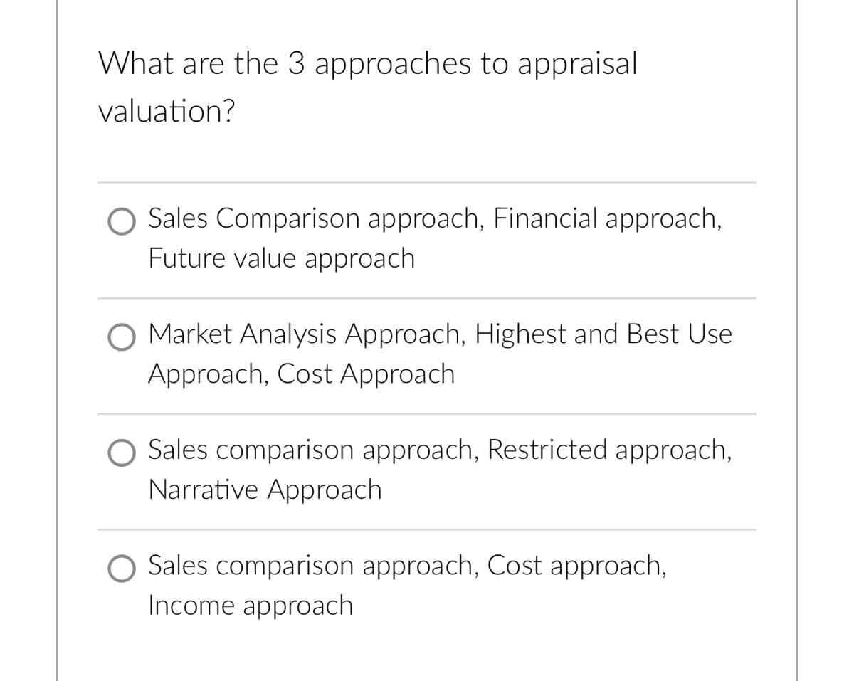 What are the 3 approaches to appraisal
valuation?
O Sales Comparison approach, Financial approach,
Future value approach
O Market Analysis Approach, Highest and Best Use
Approach, Cost Approach
O Sales comparison approach, Restricted approach,
Narrative Approach
Sales comparison approach, Cost approach,
Income approach
