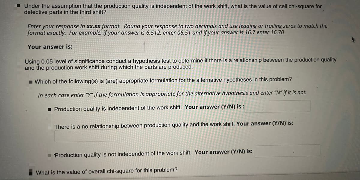 1 Under the assumption that the production quality is independent of the work shift, what is the value of cell chi-square for
defective parts in the third shift?
Enter your response in xx.xx format. Round your response to two decimals and use leading or trailing zeros to match the
format exactly. For example, if your answer is 6.512, enter 06.51 and if your answer is 16.7 enter 16.70
Your answer is:
Using 0.05 level of significance conduct a hypothesis test to determine if there is a relationship between the production quality
and the production work shift during which the parts are produced.
1 Which of the following(s) is (are) appropriate formulation for the alternative hypotheses in this problem?
In each case enter "Y" if the formulation is appropriate for the alternative hypothesis and enter “N" if it is not.
1 Production quality is independent of the work shift. Your answer (Y/N) is :
There is a no relationship between production quality and the work shift. Your answer (Y/N) is:
I Production quality is not independent of the work shift. Your answer-(Y/N) is:
What is the value of overall chi-square for this problem?
