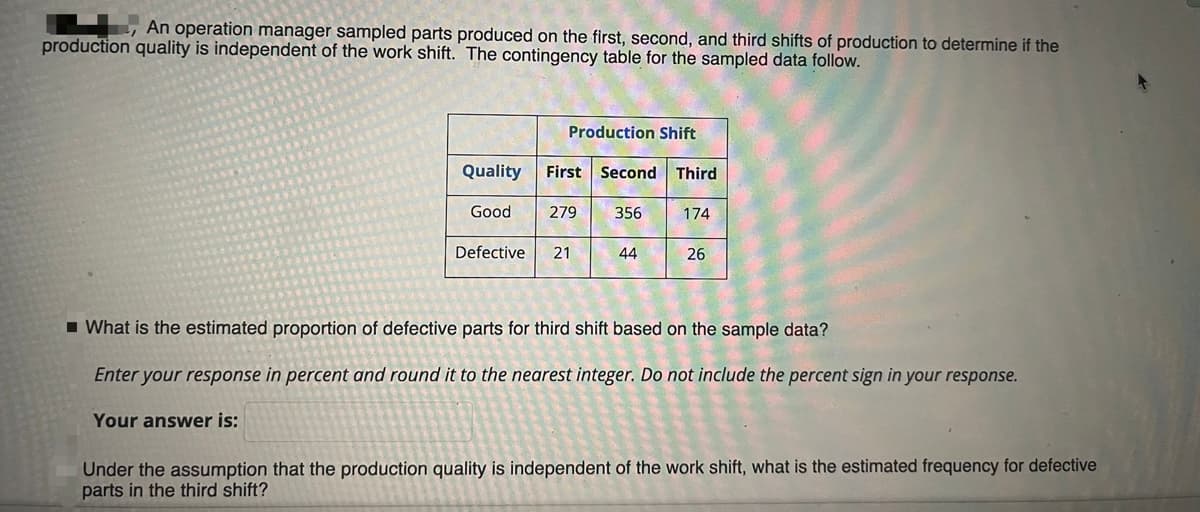 An operation manager sampled parts produced on the first, second, and third shifts of production to determine if the
production quality is independent of the work shift. The contingency table for the sampled data follow.
Production Shift
Quality
First Second Third
Good
279
356
174
Defective
21
44
26
I What is the estimated proportion of defective parts for third shift based on the sample data?
Enter your response in percent and round it to the nearest integer. Do not include the percent sign in your response.
Your answer is:
Under the assumption that the production quality is independent of the work shift, what is the estimated frequency for defective
parts in the third shift?
