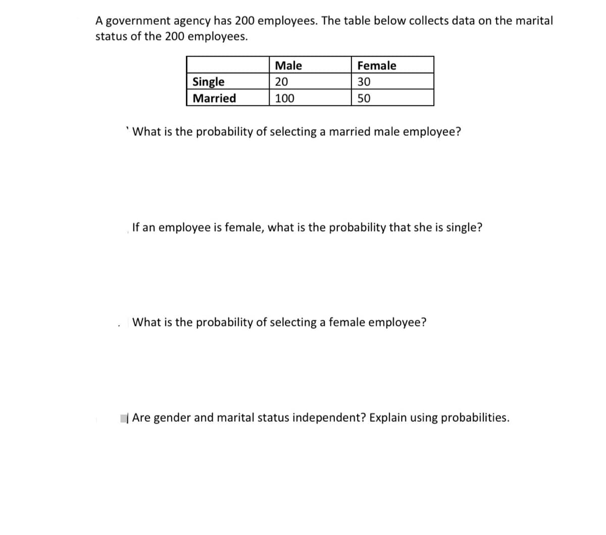A government agency has 200 employees. The table below collects data on the marital
status of the 200 employees.
Male
Female
Single
Married
20
30
100
50
What is the probability of selecting a married male employee?
If an employee is female, what is the probability that she is single?
What is the probability of selecting a female employee?
| Are gender and marital status independent? Explain using probabilities.
