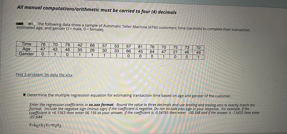 All manual computations/arithmetic must be carried to four (4) decimals
L The following data show a sample of Automatic Teller Machine (ATM) customers; time (seconds) to complete their transaction,
estimated age, and gender (1= male, 0 = female).
Time
76
70
76
42
66
57
53
67
81
76
70
75
73
46
72
Age
Gender
47
42
46
35
26
30
33
66
45
64
47
27
49
1
1
1
1
1
Test 3 problem 3A data file.xlsx
1. Determine the multiple regression equation for estimating transaction time based on age and gender of the customer.
Enter the regression coefficients in xx.xxx format. Round the value to three decimals and use leading and trailing zero to exactly match the
format. Include the negative sign (minus sign) if the coefficient is negative. Do not include plus sign in your response. For example, if the
coefficient is +6.1563 then enter 06.156 as your answer, if the coefficient is -0.54765 then enter -00.548 and if the answer is -1.6435 then enter
-01.644
Ý=bo+bjX1+b2X2
