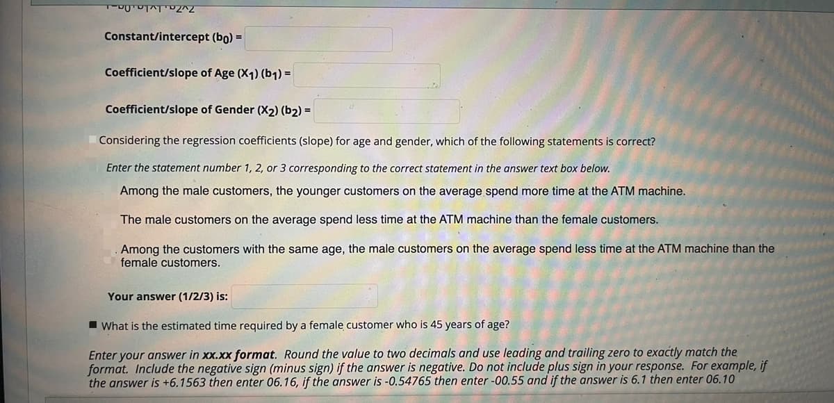Constant/intercept (bo) =
Coefficient/slope of Age (X1) (b1) =
Coefficient/slope of Gender (X2) (b2) =
Considering the regression coefficients (slope) for age and gender, which of the following statements is correct?
Enter the statement number 1, 2, or 3 corresponding to the correct statement in the answer text box below.
Among the male customers, the younger customers on the average spend more time at the ATM machine.
The male customers on the average spend less time at the ATM machine than the female customers.
.Among the customers with the same age, the male customers on the average spend less time at the ATM machine than the
female customers.
Your answer (1/2/3) is:
I What is the estimated time required by a female customer who is 45 years of age?
Enter your answer in xx.xx format. Round the value to two decimals and use leading and trailing zero to exactly match the
format. Include the negative sign (minus sign) if the answer is negative. Do not include plus sign in your response. For example, if
the answer is +6.1563 then enter 06.16, if the answer is -0.54765 then enter -00.55 and if the answer is 6.1 then enter 06.10
