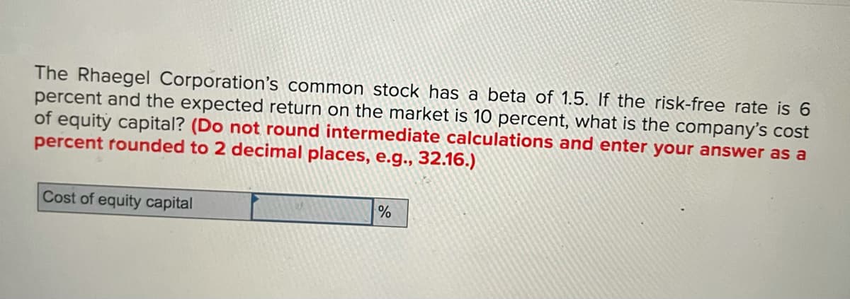 The Rhaegel Corporation's common stock has a beta of 1.5. If the risk-free rate is 6
percent and the expected return on the market is 10 percent, what is the company's cost
of equity capital? (Do not round intermediate calculations and enter your answer as a
percent rounded to 2 decimal places, e.g., 32.16.)
Cost of equity capital
