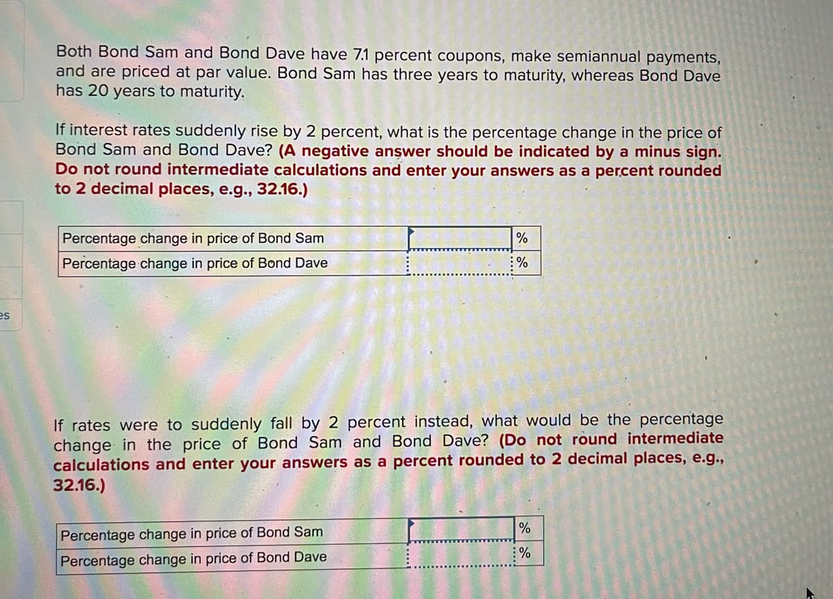 Both Bond Sam and Bond Dave have 7.1 percent coupons, make semiannual payments,
and are priced at par value. Bond Sam has three years to maturity, whereas Bond Dave
has 20 years to maturity.
If interest rates suddenly rise by 2 percent, what is the percentage change in the price of
Bond Sam and Bond Dave? (A negative answer should be indicated by a minus sign.
Do not round intermediate calculations and enter your answers as a percent rounded
to 2 decimal places, e.g.., 32.16.)
Percentage change in price of Bond Sam
Percentage change in price of Bond Dave
:%
es
If rates were to suddenly fall by 2 percent instead, what would be the percentage
change in the price of Bond Sam and Bond Dave? (Do not round intermediate
calculations and enter your answers as a percent rounded to 2 decimal places, e.g.,
32.16.)
%
Percentage change in price of Bond Sam
%
Percentage change in price of Bond Dave
